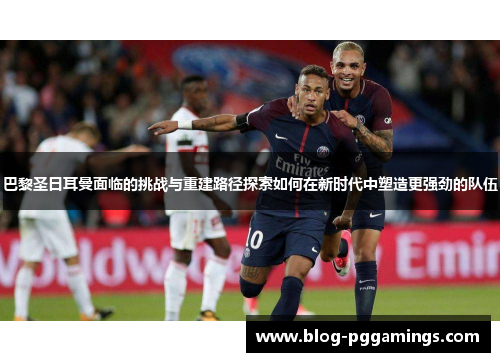 巴黎圣日耳曼面临的挑战与重建路径探索如何在新时代中塑造更强劲的队伍