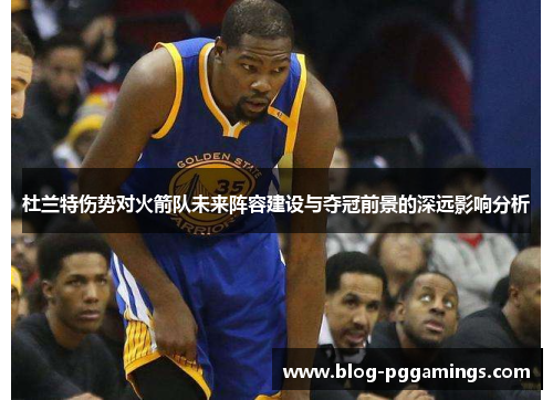 杜兰特伤势对火箭队未来阵容建设与夺冠前景的深远影响分析